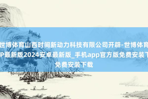 世博体育山西时间新动力科技有限公司开辟-世博体育APP最新版2024安卓最新版_手机app官方版免费安装下载