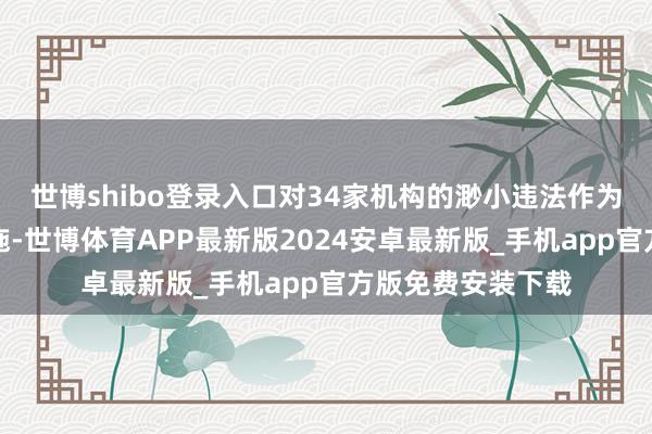 世博shibo登录入口对34家机构的渺小违法作为赐与自律管制措施-世博体育APP最新版2024安卓最新版_手机app官方版免费安装下载