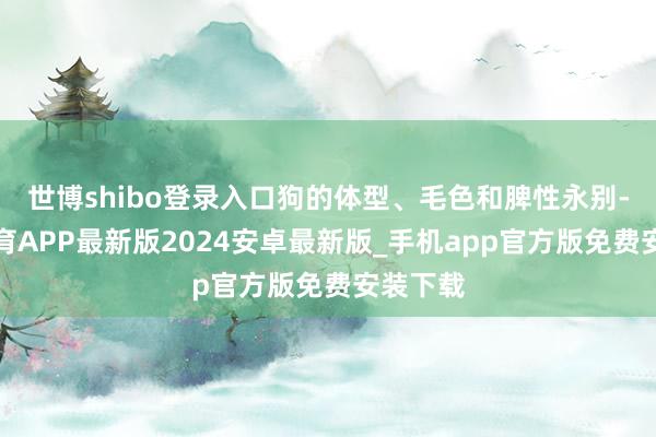 世博shibo登录入口狗的体型、毛色和脾性永别-世博体育APP最新版2024安卓最新版_手机app官方版免费安装下载