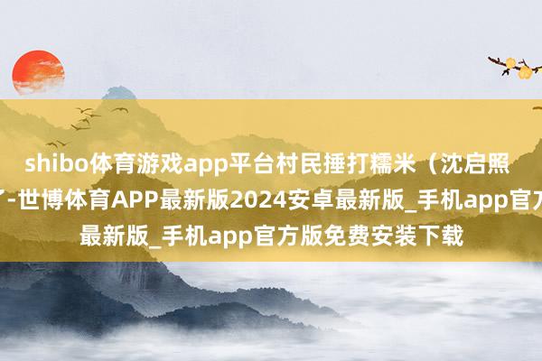 shibo体育游戏app平台村民捶打糯米(沈启照 摄)“将近过年了-世博体育APP最新版2024安卓最新版_手机app官方版免费安装下载