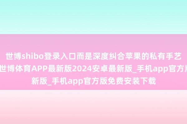 世博shibo登录入口而是深度纠合苹果的私有手艺作念专属优化-世博体育APP最新版2024安卓最新版_手机app官方版免费安装下载