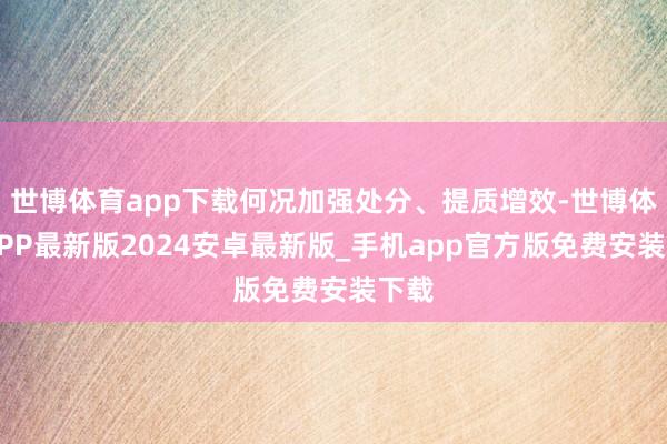 世博体育app下载何况加强处分、提质增效-世博体育APP最新版2024安卓最新版_手机app官方版免费安装下载