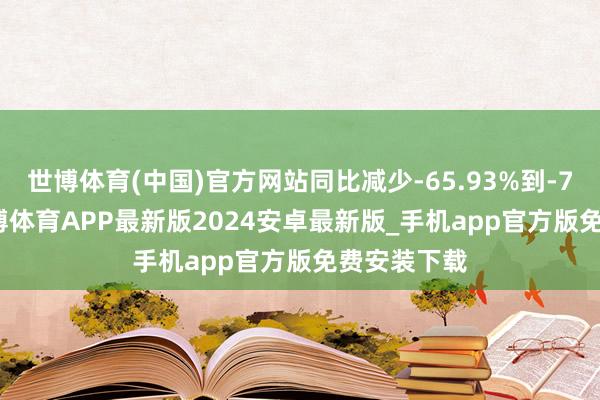 世博体育(中国)官方网站同比减少-65.93%到-71.98%-世博体育APP最新版2024安卓最新版_手机app官方版免费安装下载