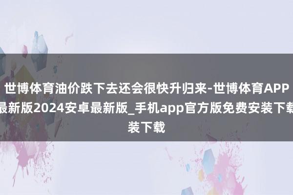 世博体育油价跌下去还会很快升归来-世博体育APP最新版2024安卓最新版_手机app官方版免费安装下载