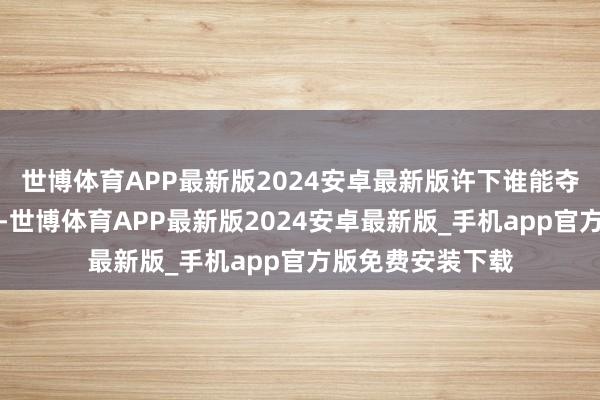 世博体育APP最新版2024安卓最新版许下谁能夺下万源城就重赏-世博体育APP最新版2024安卓最新版_手机app官方版免费安装下载