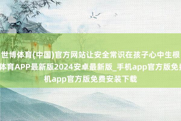 世博体育(中国)官方网站让安全常识在孩子心中生根发芽-世博体育APP最新版2024安卓最新版_手机app官方版免费安装下载