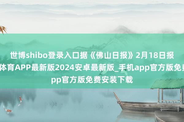 世博shibo登录入口 据《佛山日报》2月18日报说念-世博体育APP最新版2024安卓最新版_手机app官方版免费安装下载
