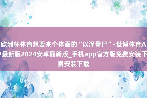 欧洲杯体育想要来个体面的“以泽量尸”-世博体育APP最新版2024安卓最新版_手机app官方版免费安装下载