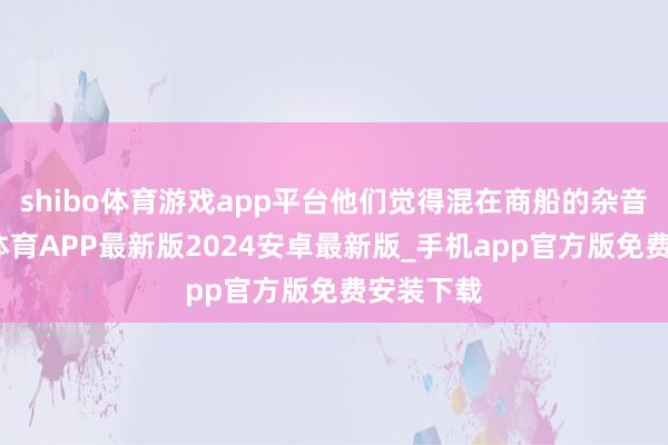 shibo体育游戏app平台他们觉得混在商船的杂音里-世博体育APP最新版2024安卓最新版_手机app官方版免费安装下载