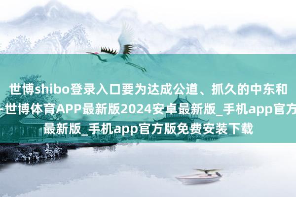 世博shibo登录入口要为达成公道、抓久的中东和平作出并吞奋勉-世博体育APP最新版2024安卓最新版_手机app官方版免费安装下载