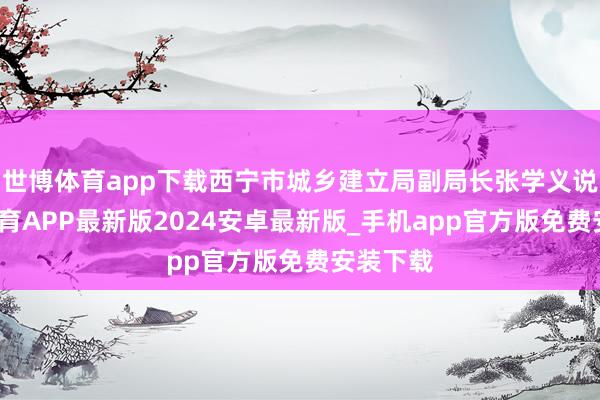 世博体育app下载西宁市城乡建立局副局长张学义说-世博体育APP最新版2024安卓最新版_手机app官方版免费安装下载