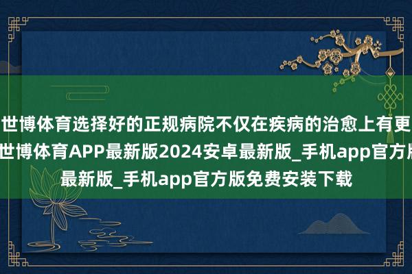 世博体育选择好的正规病院不仅在疾病的治愈上有更好更快的效能-世博体育APP最新版2024安卓最新版_手机app官方版免费安装下载