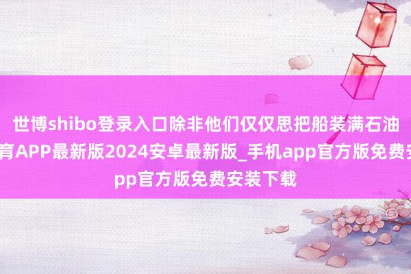 世博shibo登录入口除非他们仅仅思把船装满石油-世博体育APP最新版2024安卓最新版_手机app官方版免费安装下载