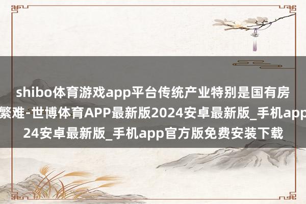 shibo体育游戏app平台传统产业特别是国有房地产类上市公司转型繁难-世博体育APP最新版2024安卓最新版_手机app官方版免费安装下载