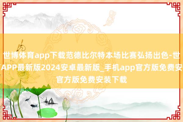 世博体育app下载范德比尔特本场比赛弘扬出色-世博体育APP最新版2024安卓最新版_手机app官方版免费安装下载