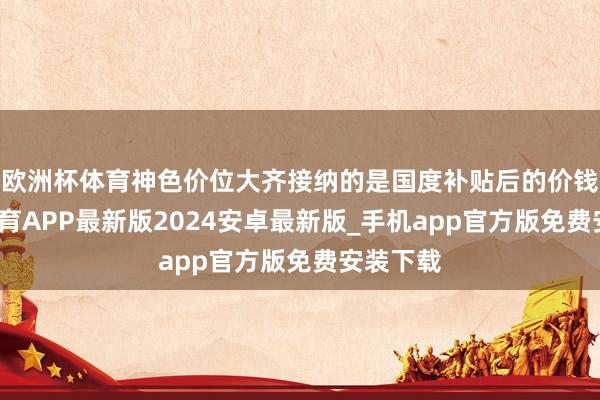 欧洲杯体育神色价位大齐接纳的是国度补贴后的价钱-世博体育APP最新版2024安卓最新版_手机app官方版免费安装下载