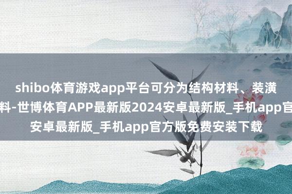 shibo体育游戏app平台可分为结构材料、装潢材料和某些专用材料-世博体育APP最新版2024安卓最新版_手机app官方版免费安装下载