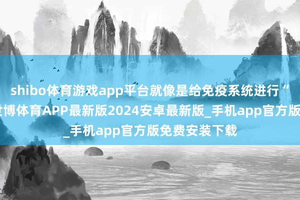 shibo体育游戏app平台就像是给免疫系统进行“实战演练”-世博体育APP最新版2024安卓最新版_手机app官方版免费安装下载