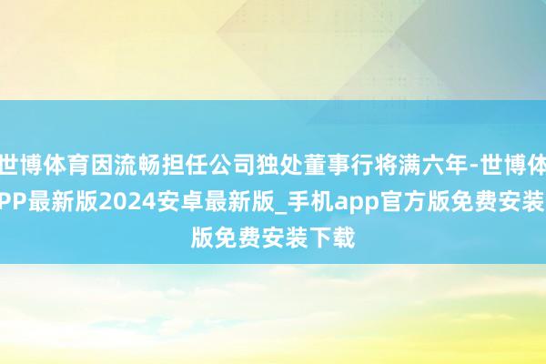 世博体育因流畅担任公司独处董事行将满六年-世博体育APP最新版2024安卓最新版_手机app官方版免费安装下载
