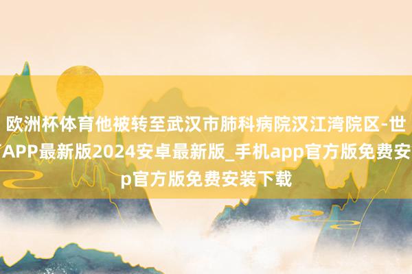欧洲杯体育他被转至武汉市肺科病院汉江湾院区-世博体育APP最新版2024安卓最新版_手机app官方版免费安装下载