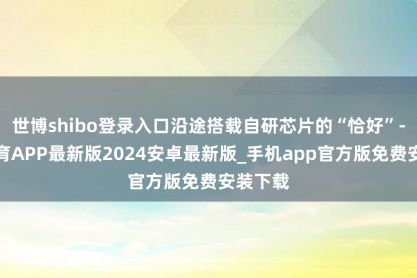 世博shibo登录入口沿途搭载自研芯片的“恰好”-世博体育APP最新版2024安卓最新版_手机app官方版免费安装下载