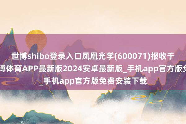世博shibo登录入口凤凰光学(600071)报收于20.24元-世博体育APP最新版2024安卓最新版_手机app官方版免费安装下载