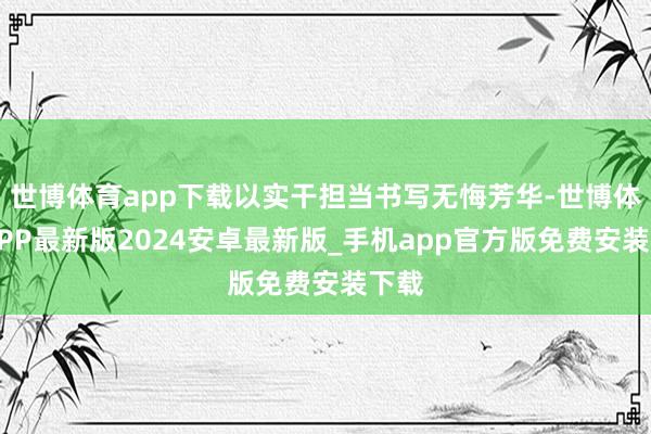 世博体育app下载以实干担当书写无悔芳华-世博体育APP最新版2024安卓最新版_手机app官方版免费安装下载