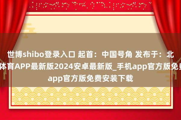 世博shibo登录入口 起首：中国号角 发布于：北京市-世博体育APP最新版2024安卓最新版_手机app官方版免费安装下载