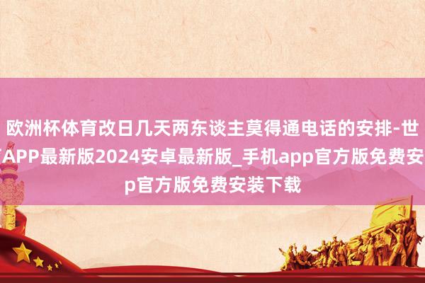 欧洲杯体育改日几天两东谈主莫得通电话的安排-世博体育APP最新版2024安卓最新版_手机app官方版免费安装下载