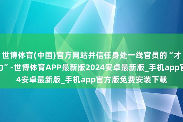 世博体育(中国)官方网站并信任身处一线官员的“才气、分解力与判断力”-世博体育APP最新版2024安卓最新版_手机app官方版免费安装下载