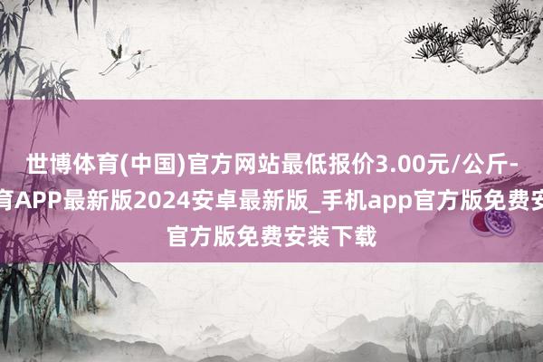 世博体育(中国)官方网站最低报价3.00元/公斤-世博体育APP最新版2024安卓最新版_手机app官方版免费安装下载