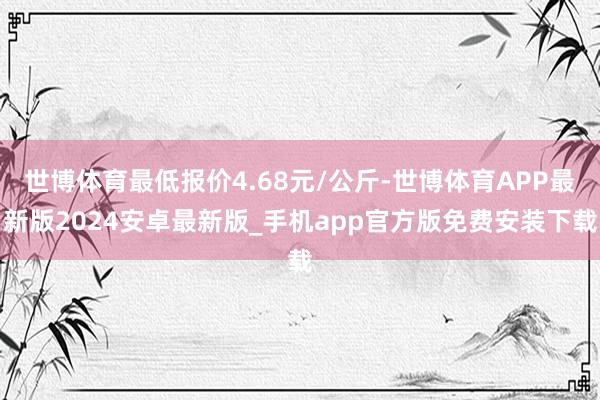 世博体育最低报价4.68元/公斤-世博体育APP最新版2024安卓最新版_手机app官方版免费安装下载