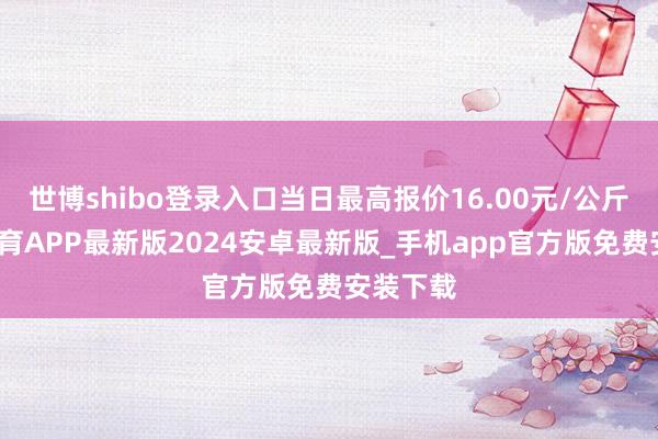 世博shibo登录入口当日最高报价16.00元/公斤-世博体育APP最新版2024安卓最新版_手机app官方版免费安装下载