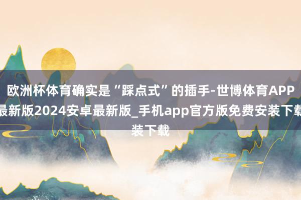 欧洲杯体育确实是“踩点式”的插手-世博体育APP最新版2024安卓最新版_手机app官方版免费安装下载
