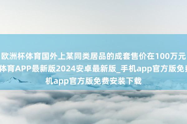 欧洲杯体育国外上某同类居品的成套售价在100万元驾驭-世博体育APP最新版2024安卓最新版_手机app官方版免费安装下载