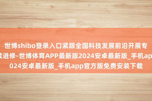 世博shibo登录入口紧跟全国科技发展前沿开展专科时间东说念主员赓续进修-世博体育APP最新版2024安卓最新版_手机app官方版免费安装下载