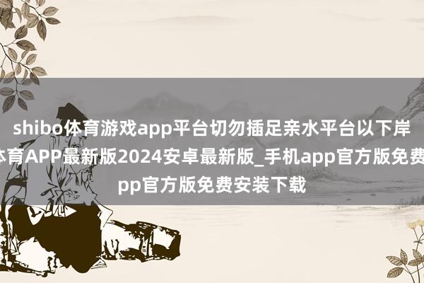 shibo体育游戏app平台切勿插足亲水平台以下岸坡-世博体育APP最新版2024安卓最新版_手机app官方版免费安装下载