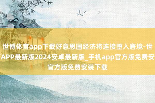世博体育app下载好意思国经济将连接堕入窘境-世博体育APP最新版2024安卓最新版_手机app官方版免费安装下载