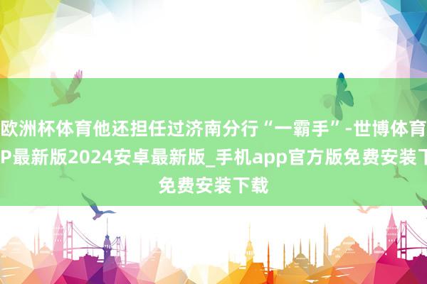 欧洲杯体育他还担任过济南分行“一霸手”-世博体育APP最新版2024安卓最新版_手机app官方版免费安装下载