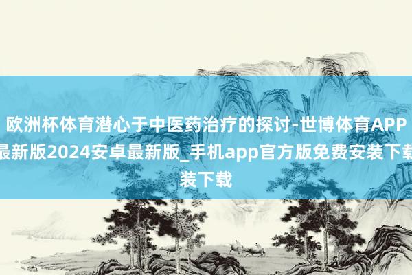 欧洲杯体育潜心于中医药治疗的探讨-世博体育APP最新版2024安卓最新版_手机app官方版免费安装下载