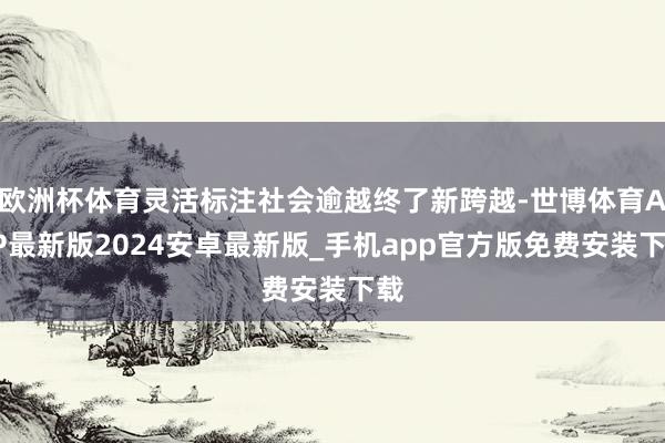 欧洲杯体育灵活标注社会逾越终了新跨越-世博体育APP最新版2024安卓最新版_手机app官方版免费安装下载