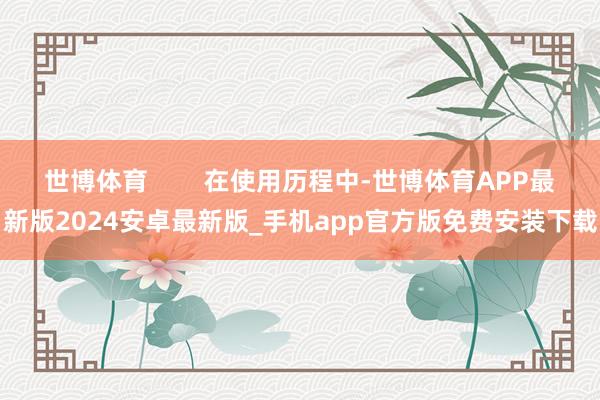 世博体育 在使用历程中-世博体育APP最新版2024安卓最新版_手机app官方版免费安装下载