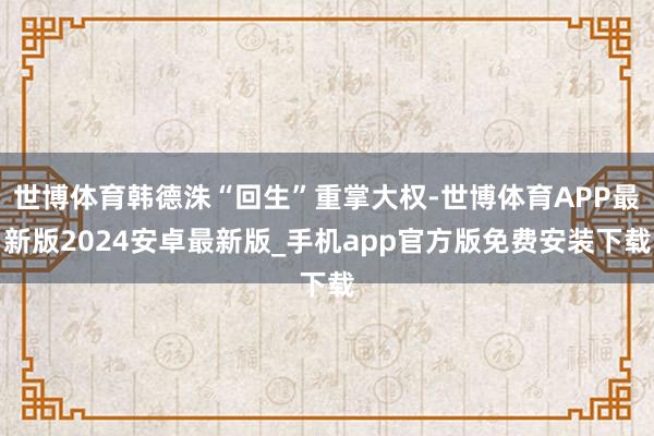 世博体育韩德洙“回生”重掌大权-世博体育APP最新版2024安卓最新版_手机app官方版免费安装下载