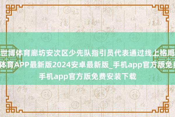世博体育廊坊安次区少先队指引员代表通过线上格局参与-世博体育APP最新版2024安卓最新版_手机app官方版免费安装下载