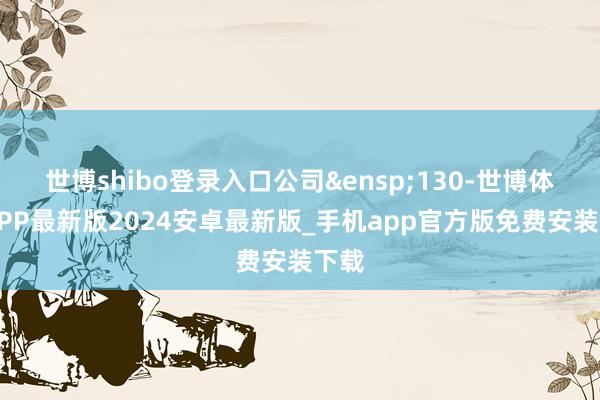 世博shibo登录入口公司&ensp;130-世博体育APP最新版2024安卓最新版_手机app官方版免费安装下载