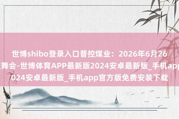 世博shibo登录入口晋控煤业：2026年6月26日召开2025年年度鼓舞会-世博体育APP最新版2024安卓最新版_手机app官方版免费安装下载