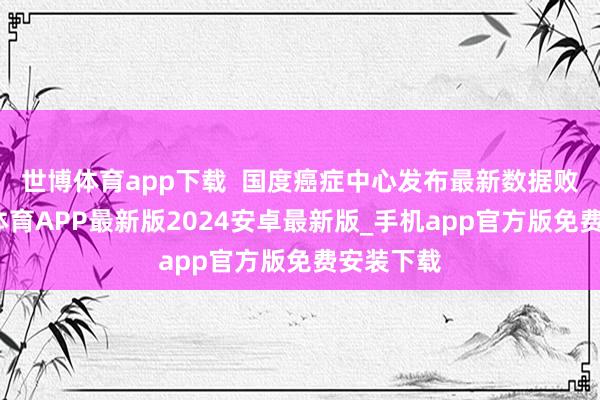 世博体育app下载  国度癌症中心发布最新数据败露-世博体育APP最新版2024安卓最新版_手机app官方版免费安装下载