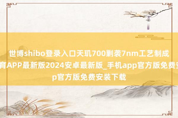 世博shibo登录入口天玑700剿袭7nm工艺制成-世博体育APP最新版2024安卓最新版_手机app官方版免费安装下载