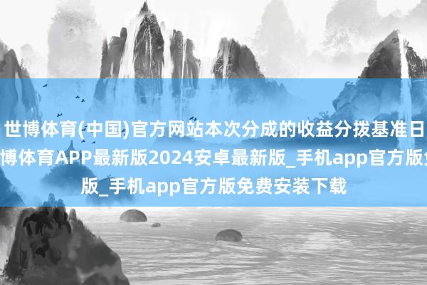 世博体育(中国)官方网站本次分成的收益分拨基准日为6月6日-世博体育APP最新版2024安卓最新版_手机app官方版免费安装下载
