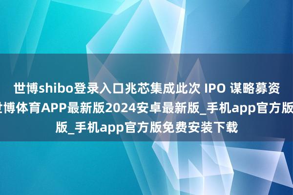 世博shibo登录入口兆芯集成此次 IPO 谋略募资约 42 亿元-世博体育APP最新版2024安卓最新版_手机app官方版免费安装下载